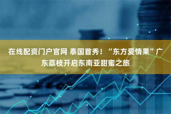 在线配资门户官网 泰国首秀！“东方爱情果”广东荔枝开启东南亚甜蜜之旅