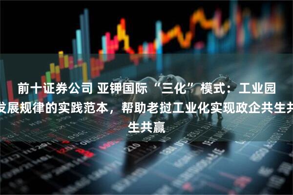 前十证券公司 亚钾国际 “三化” 模式：工业园区发展规律的实践范本，帮助老挝工业化实现政企共生共赢
