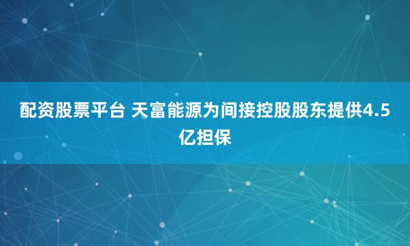 配资股票平台 天富能源为间接控股股东提供4.5亿担保