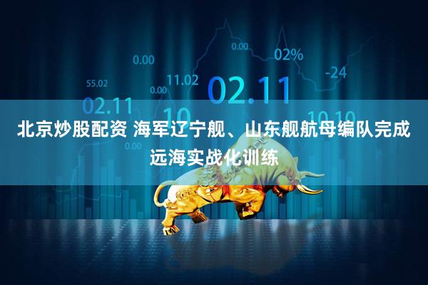 北京炒股配资 海军辽宁舰、山东舰航母编队完成远海实战化训练