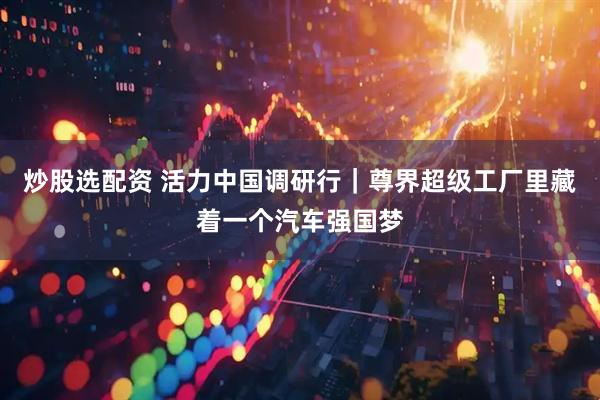 炒股选配资 活力中国调研行｜尊界超级工厂里藏着一个汽车强国梦
