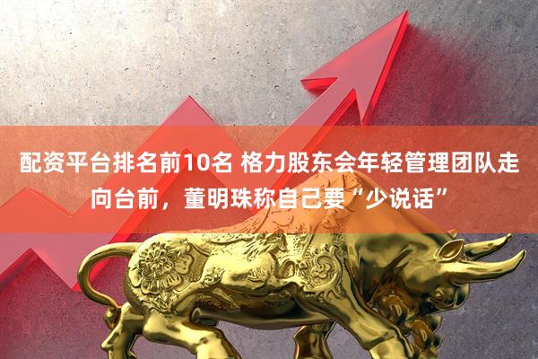 配资平台排名前10名 格力股东会年轻管理团队走向台前，董明珠称自己要“少说话”