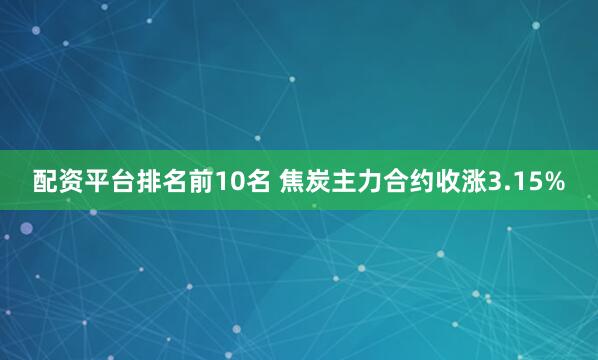 配资平台排名前10名 焦炭主力合约收涨3.15%