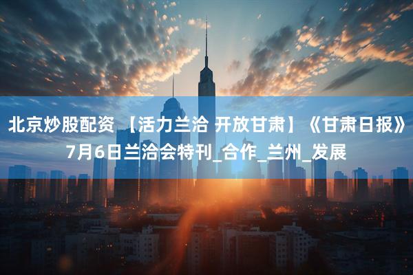 北京炒股配资 【活力兰洽 开放甘肃】《甘肃日报》7月6日兰洽会特刊_合作_兰州_发展