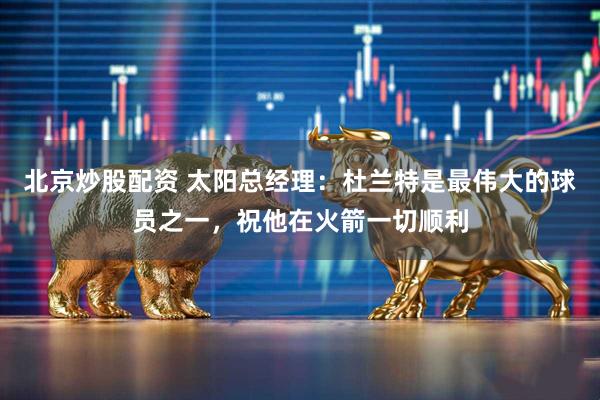 北京炒股配资 太阳总经理：杜兰特是最伟大的球员之一，祝他在火箭一切顺利