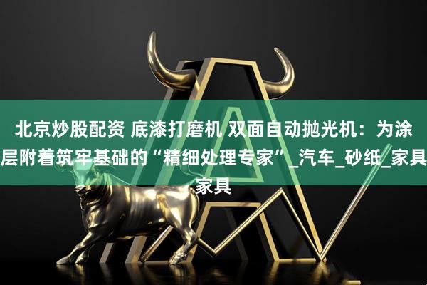 北京炒股配资 底漆打磨机 双面自动抛光机：为涂层附着筑牢基础的“精细处理专家”_汽车_砂纸_家具