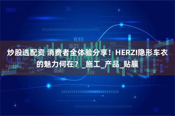 炒股选配资 消费者全体验分享！HERZI隐形车衣的魅力何在？_施工_产品_贴膜