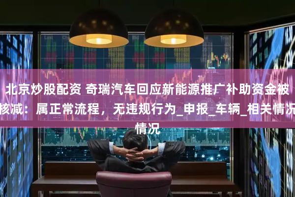北京炒股配资 奇瑞汽车回应新能源推广补助资金被核减：属正常流程，无违规行为_申报_车辆_相关情况