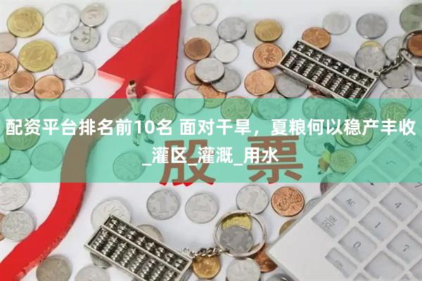 配资平台排名前10名 面对干旱，夏粮何以稳产丰收_灌区_灌溉_用水