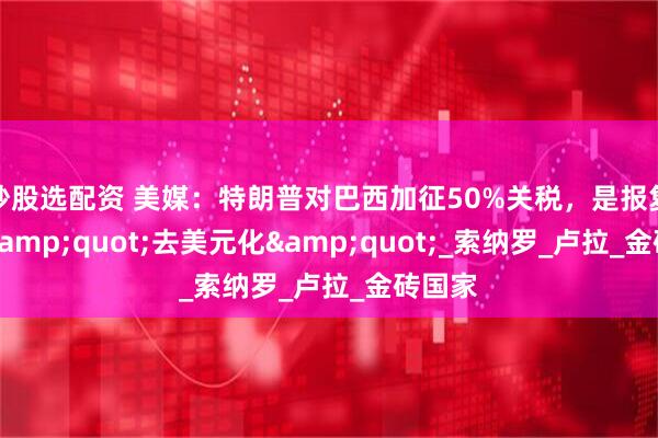 炒股选配资 美媒：特朗普对巴西加征50%关税，是报复金砖&quot;去美元化&quot;_索纳罗_卢拉_金砖国家