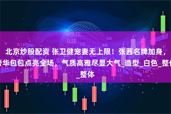 北京炒股配资 张卫健宠妻无上限！张茜名牌加身，奢华包包点亮全场，气质高雅尽显大气_造型_白色_整体