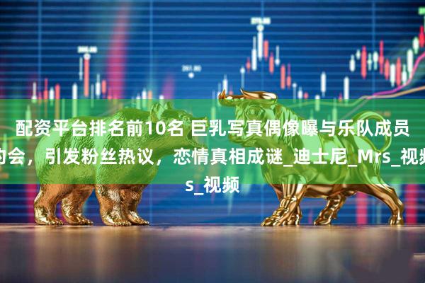 配资平台排名前10名 巨乳写真偶像曝与乐队成员约会，引发粉丝热议，恋情真相成谜_迪士尼_Mrs_视频