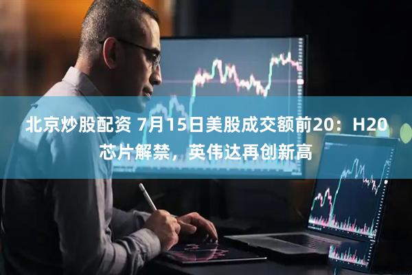 北京炒股配资 7月15日美股成交额前20：H20芯片解禁，英伟达再创新高