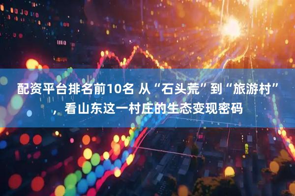 配资平台排名前10名 从“石头荒”到“旅游村”，看山东这一村庄的生态变现密码