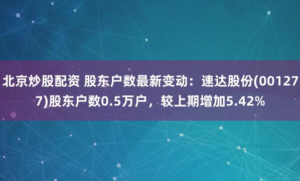 北京炒股配资 股东户数最新变动：速达股份(001277)股东户数0.5万户，较上期增加5.42%