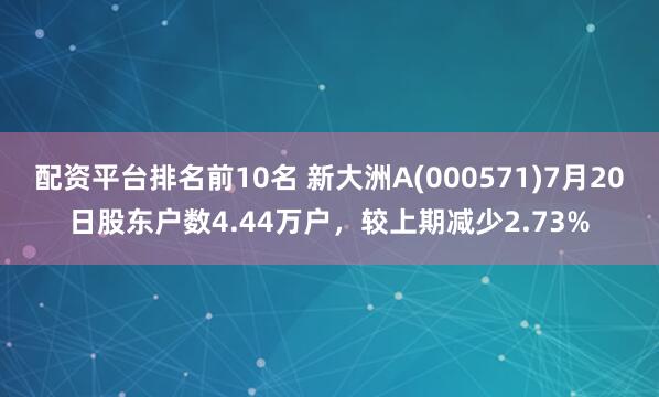 配资平台排名前10名 新大洲A(000571)7月20日股东户数4.44万户，较上期减少2.73%