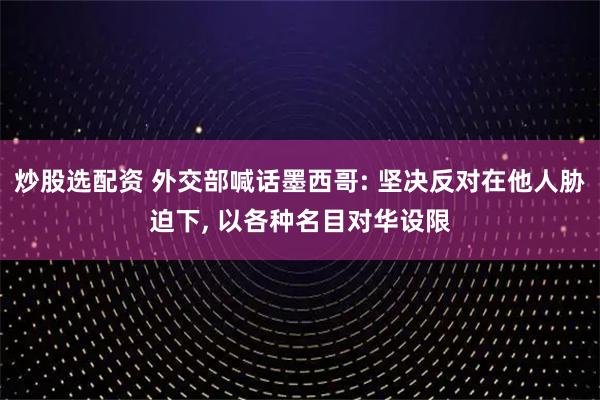 炒股选配资 外交部喊话墨西哥: 坚决反对在他人胁迫下, 以各种名目对华设限