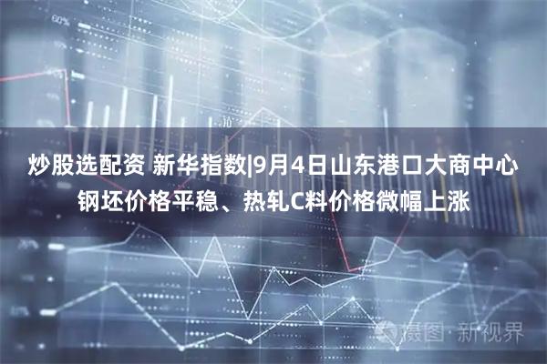 炒股选配资 新华指数|9月4日山东港口大商中心钢坯价格平稳、热轧C料价格微幅上涨