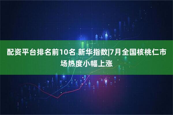 配资平台排名前10名 新华指数|7月全国核桃仁市场热度小幅上涨