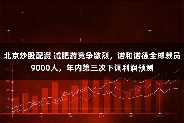 北京炒股配资 减肥药竞争激烈，诺和诺德全球裁员9000人，年内第三次下调利润预测