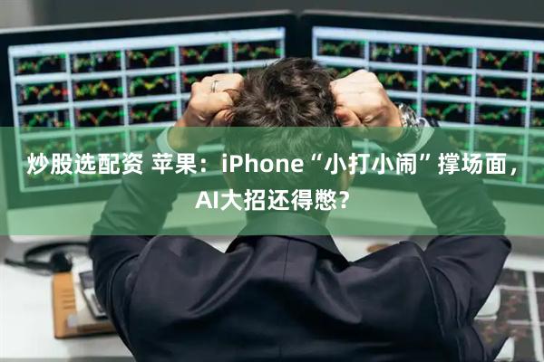 炒股选配资 苹果：iPhone“小打小闹”撑场面，AI大招还得憋？