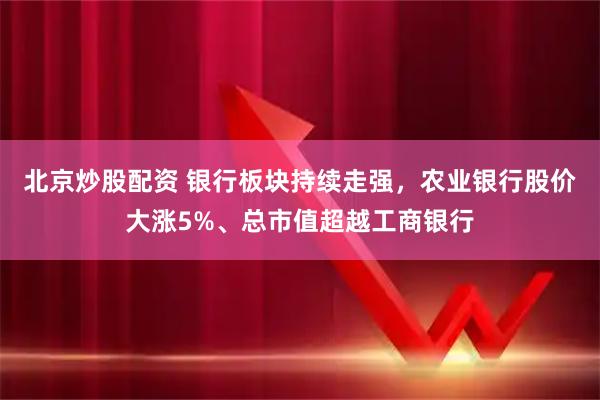 北京炒股配资 银行板块持续走强，农业银行股价大涨5%、总市值超越工商银行