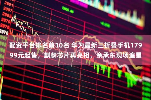 配资平台排名前10名 华为最新三折叠手机17999元起售，麒麟芯片再亮相，余承东现场追星