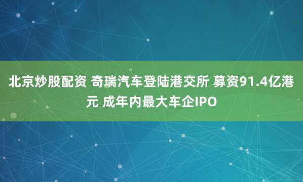 北京炒股配资 奇瑞汽车登陆港交所 募资91.4亿港元 成年内最大车企IPO