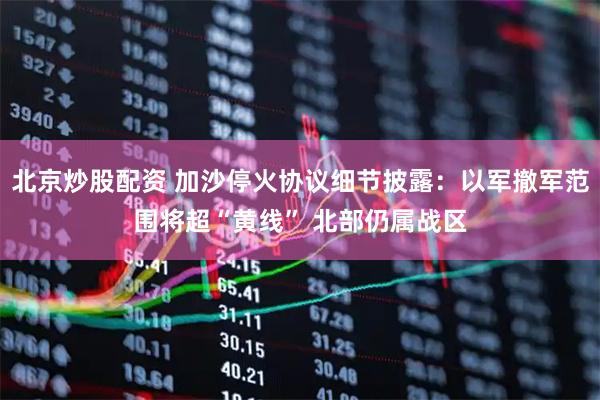 北京炒股配资 加沙停火协议细节披露：以军撤军范围将超“黄线” 北部仍属战区