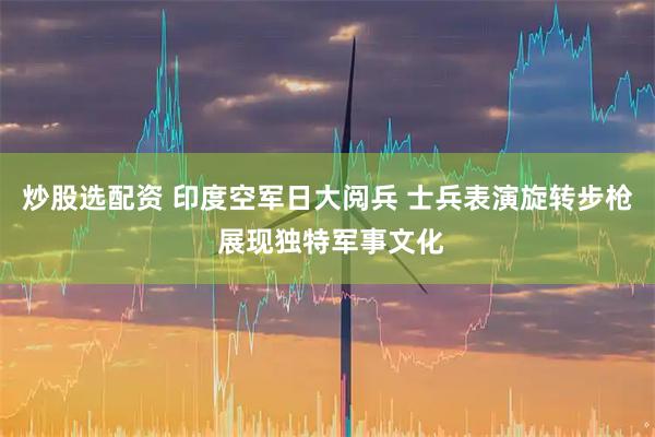 炒股选配资 印度空军日大阅兵 士兵表演旋转步枪 展现独特军事文化