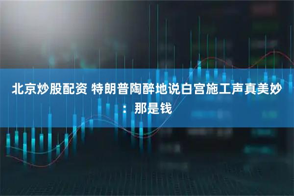 北京炒股配资 特朗普陶醉地说白宫施工声真美妙：那是钱