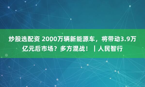 炒股选配资 2000万辆新能源车,将带动3.9万亿元后市场?多方混战!|人民智行