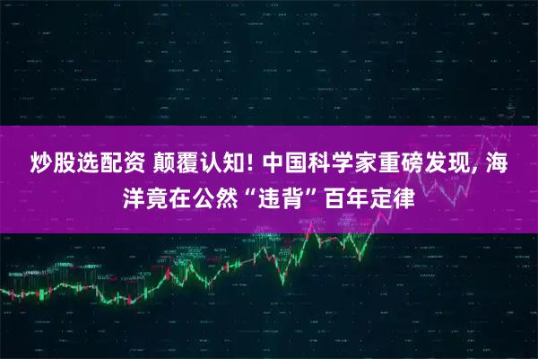炒股选配资 颠覆认知! 中国科学家重磅发现, 海洋竟在公然“违背”百年定律