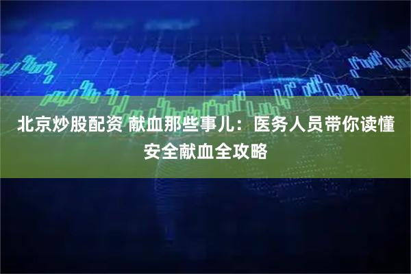 北京炒股配资 献血那些事儿：医务人员带你读懂安全献血全攻略