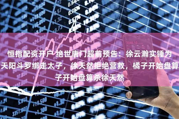 恒指配资开户 绝世唐门超前预告:徐云瀚实锤为试验品,天阳斗罗绑走太子,徐天然拒绝营救,橘子开始盘算杀徐天然