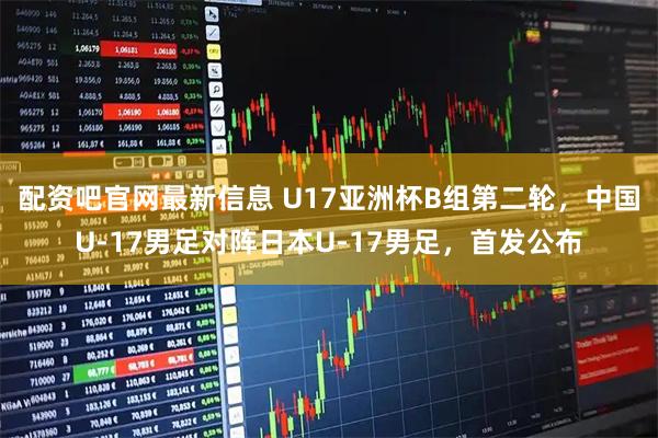 配资吧官网最新信息 U17亚洲杯B组第二轮，中国U-17男足对阵日本U-17男足，首发公布