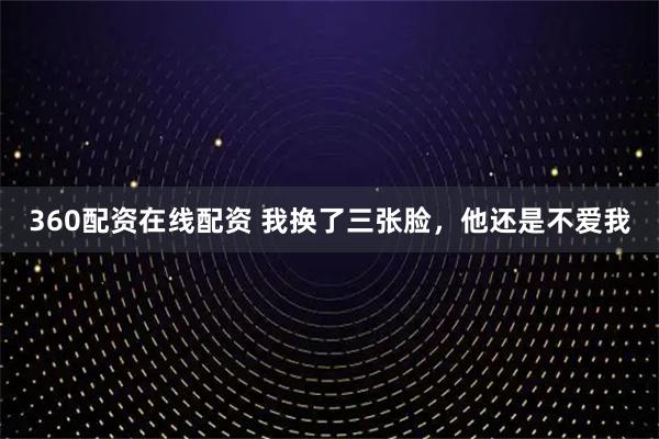 360配资在线配资 我换了三张脸，他还是不爱我