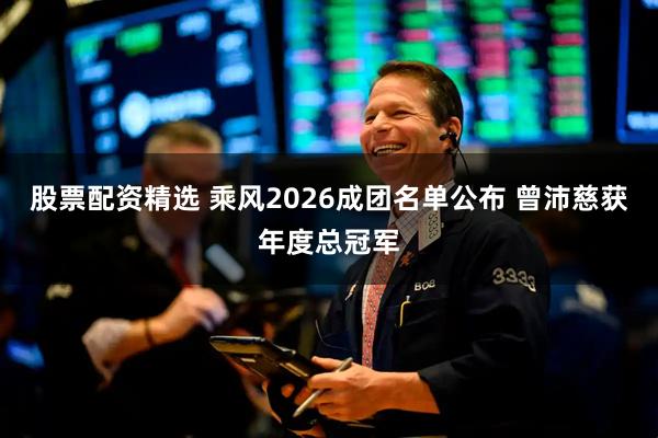 股票配资精选 乘风2026成团名单公布 曾沛慈获年度总冠军