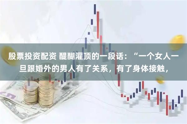 股票投资配资 醍醐灌顶的一段话：“一个女人一旦跟婚外的男人有了关系，有了身体接触，