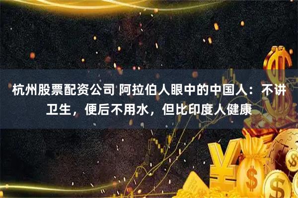 杭州股票配资公司 阿拉伯人眼中的中国人：不讲卫生，便后不用水，但比印度人健康