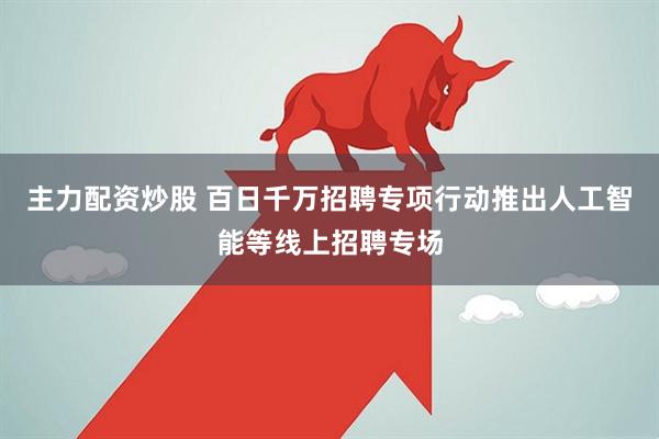 主力配资炒股 百日千万招聘专项行动推出人工智能等线上招聘专场