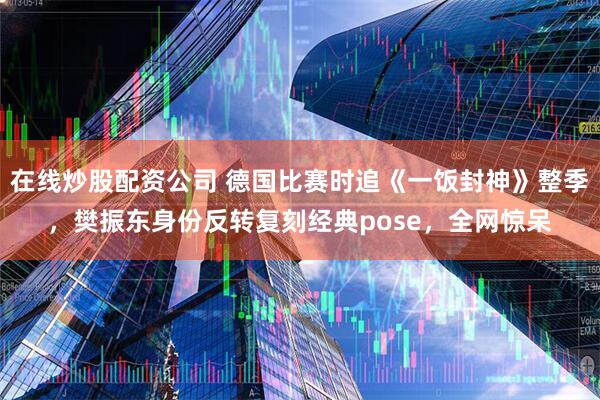 在线炒股配资公司 德国比赛时追《一饭封神》整季,樊振东身份反转复刻经典pose,全网惊呆