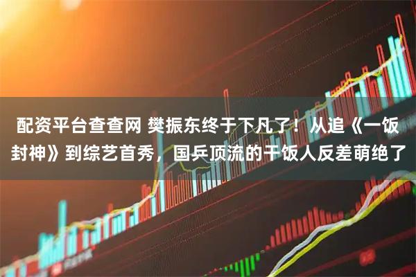 配资平台查查网 樊振东终于下凡了!从追《一饭封神》到综艺首秀,国乒顶流的干饭人反差萌绝了