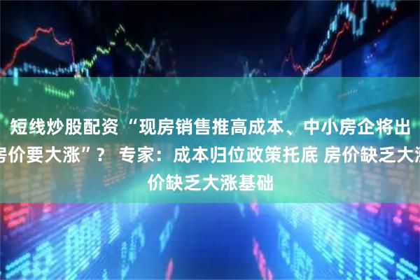 短线炒股配资 “现房销售推高成本、中小房企将出局、房价要大涨”？ 专家：成本归位政策托底 房价缺乏大涨基础