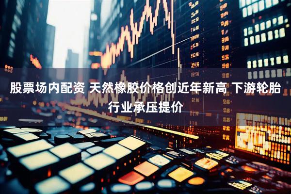 股票场内配资 天然橡胶价格创近年新高 下游轮胎行业承压提价