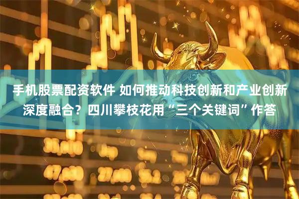 手机股票配资软件 如何推动科技创新和产业创新深度融合？四川攀枝花用“三个关键词”作答