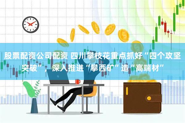股票配资公司配资 四川攀枝花重点抓好“四个攻坚突破”,深入推进“攀西矿”造“高端材”