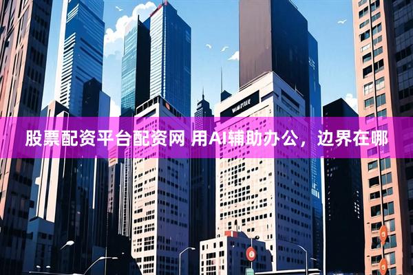 股票配资平台配资网 用AI辅助办公，边界在哪