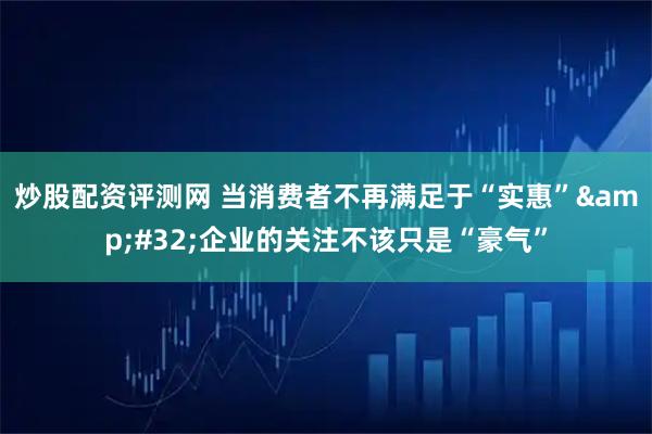 炒股配资评测网 当消费者不再满足于“实惠” 企业的关注不该只是“豪气”