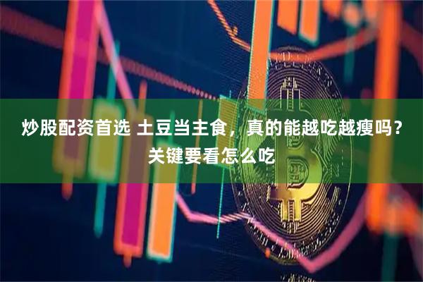 炒股配资首选 土豆当主食，真的能越吃越瘦吗？关键要看怎么吃